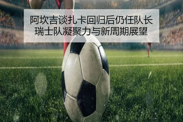 阿坎吉谈扎卡回归后仍任队长 瑞士队凝聚力与新周期展望